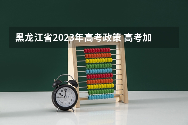 黑龙江省2023年高考政策 高考加分政策2022年 2024年高考政策