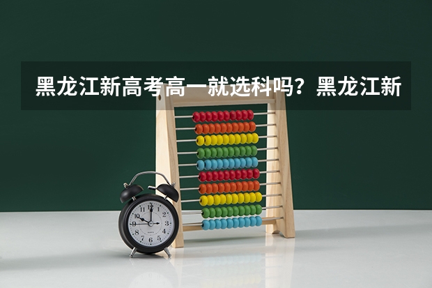 黑龙江新高考高一就选科吗？黑龙江新高考什么时候开始实行？