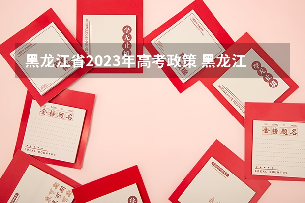 黑龙江省2023年高考政策 黑龙江省高考政策 2024年高考政策