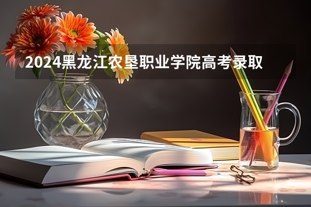 2024黑龙江农垦职业学院高考录取分数线