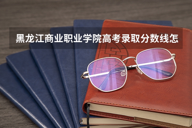 黑龙江商业职业学院高考录取分数线怎么算？