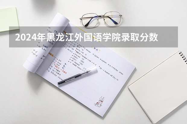 2024年黑龙江外国语学院录取分数线是多少？