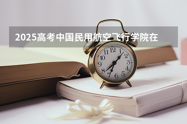 2025高考中国民用航空飞行学院在广东招生计划
