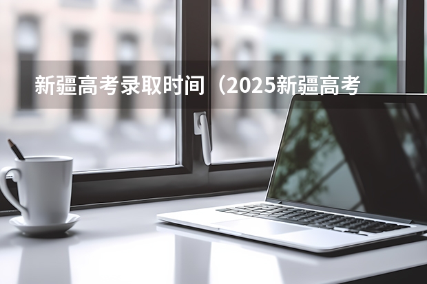 新疆高考录取时间(2025新疆高考分数公布时间)