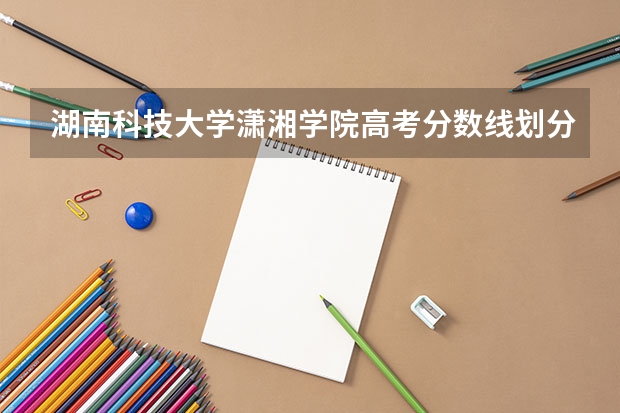 湖南科技大学潇湘学院高考分数线划分标准是什么？（高考分数线）