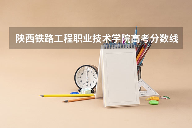 陕西铁路工程职业技术学院高考分数线划分标准是什么？（高考分数线）