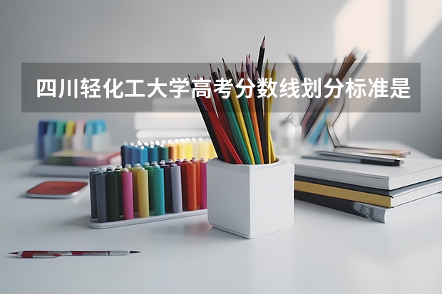 四川轻化工大学高考分数线划分标准是什么？（高考分数线）