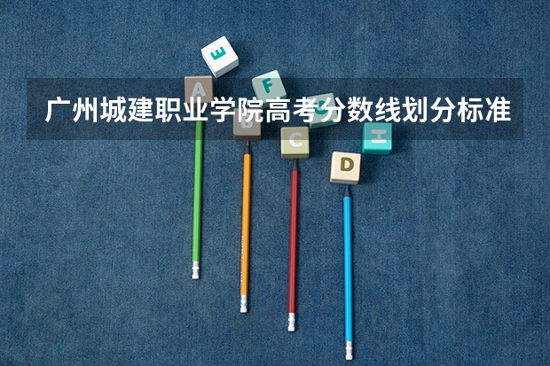 广州城建职业学院高考分数线划分标准是什么？（高考分数线）