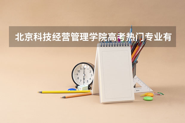 北京科技经营管理学院高考热门专业有哪些？（热门专业推荐）