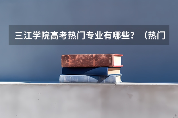 三江学院高考热门专业有哪些？（热门专业推荐）