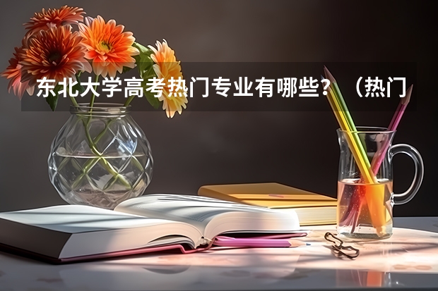 东北大学高考热门专业有哪些?(热门专业推荐)
