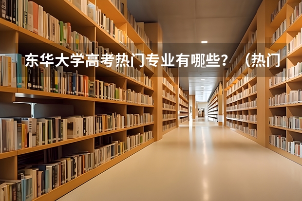 东华大学高考热门专业有哪些？（热门专业推荐）