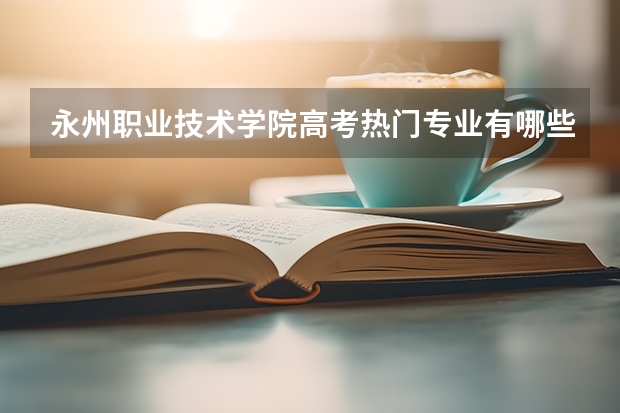 永州职业技术学院高考热门专业有哪些？（热门专业推荐）