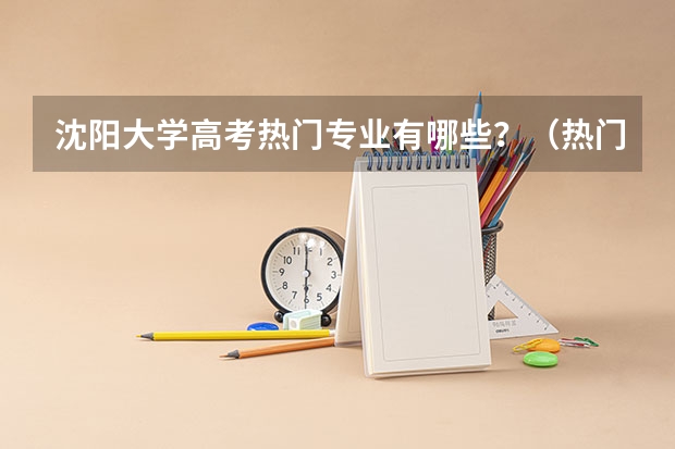 沈阳大学高考热门专业有哪些？（热门专业推荐）