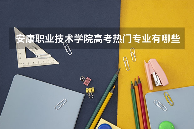 安康职业技术学院高考热门专业有哪些？（热门专业推荐）