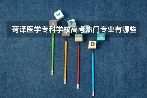 菏泽医学专科学校高考热门专业有哪些？（热门专业推荐）