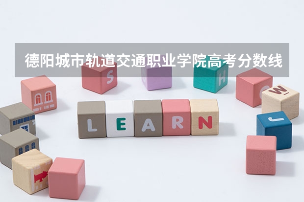 德阳城市轨道交通职业学院高考分数线划分标准是什么？（高考分数线）
