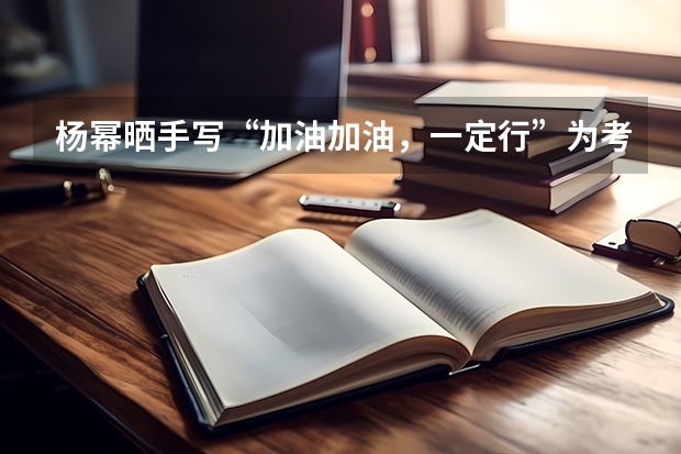 杨幂晒手写“加油加油，一定行”为考生打气，你能感受到她的真挚心意吗？
