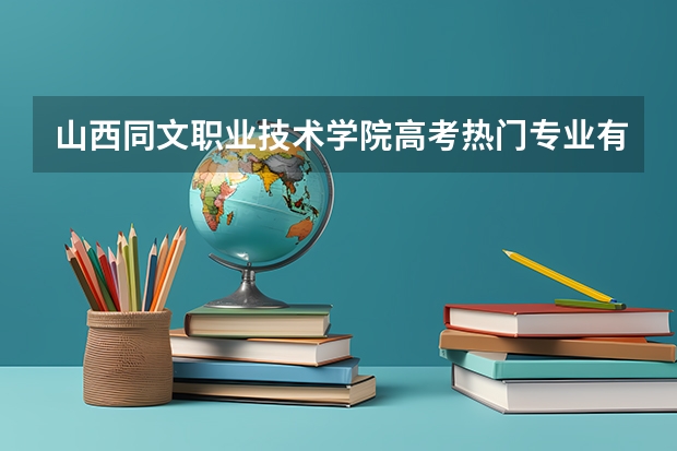 山西同文职业技术学院高考热门专业有哪些？（热门专业推荐）