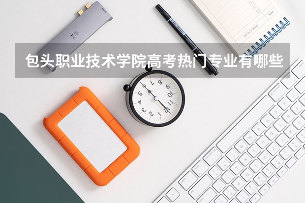 包头职业技术学院高考热门专业有哪些？（热门专业推荐）