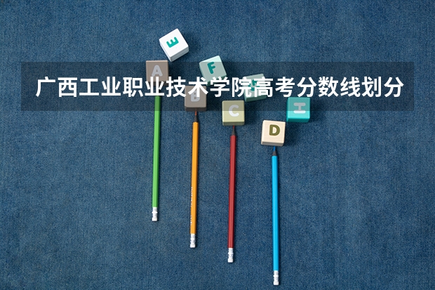 广西工业职业技术学院高考分数线划分标准是什么？（高考分数线）