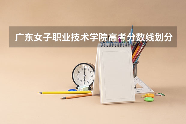 广东女子职业技术学院高考分数线划分标准是什么？（高考分数线）