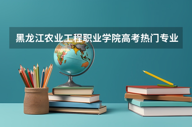 黑龙江农业工程职业学院高考热门专业有哪些？（热门专业推荐）
