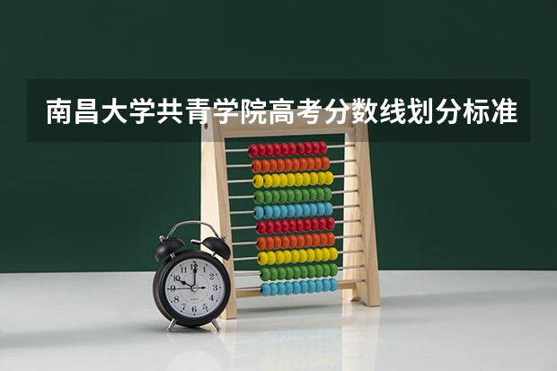 南昌大学共青学院高考分数线划分标准是什么？（高考分数线）