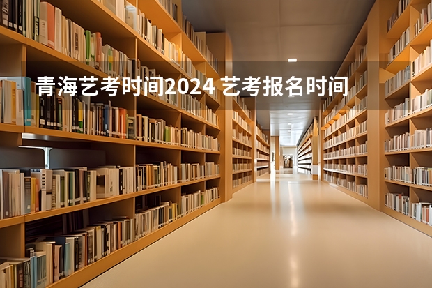 青海艺考时间2024 艺考报名时间2024