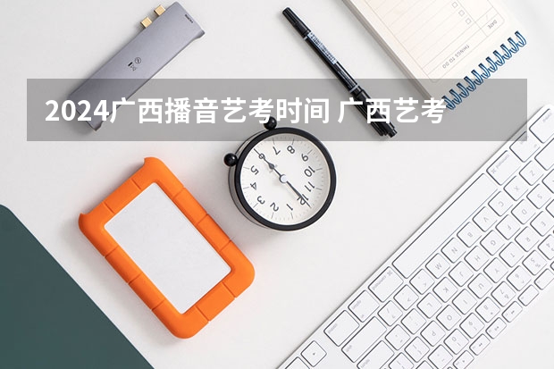 2024广西播音艺考时间 广西艺考时间2023年