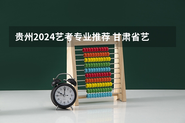 贵州2024艺考专业推荐 甘肃省艺考时间2024