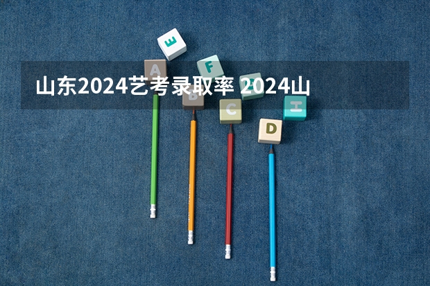 山东2024艺考录取率 2024山东高考人数