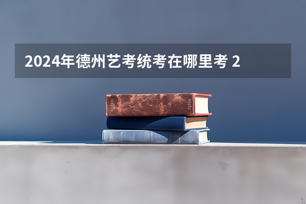 2024年德州艺考统考在哪里考 2024年山东艺考报名时间