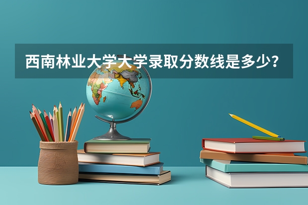 西南林业大学大学录取分数线是多少？