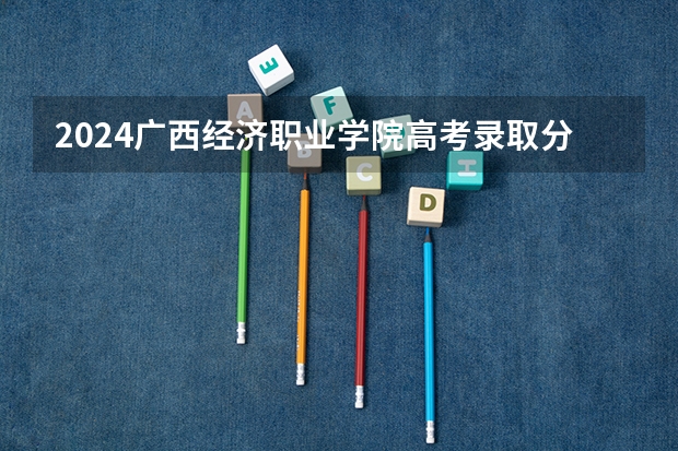 2024广西经济职业学院高考录取分数线