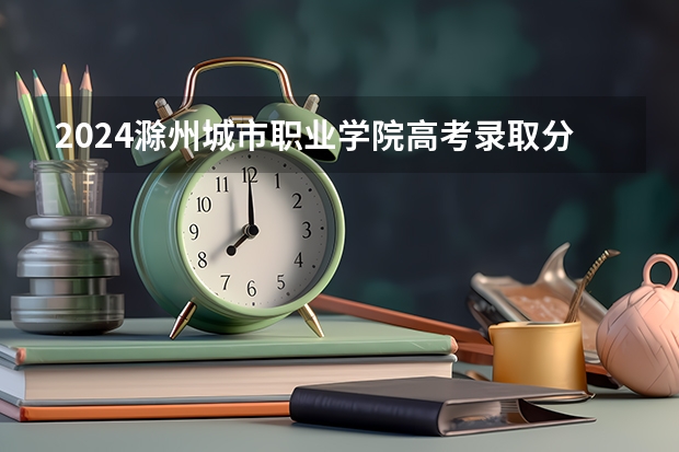 2024滁州城市职业学院高考录取分数线