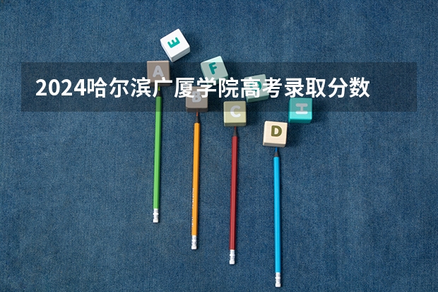 2024哈尔滨广厦学院高考录取分数线