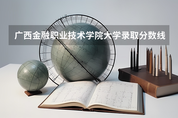 广西金融职业技术学院大学录取分数线是多少？