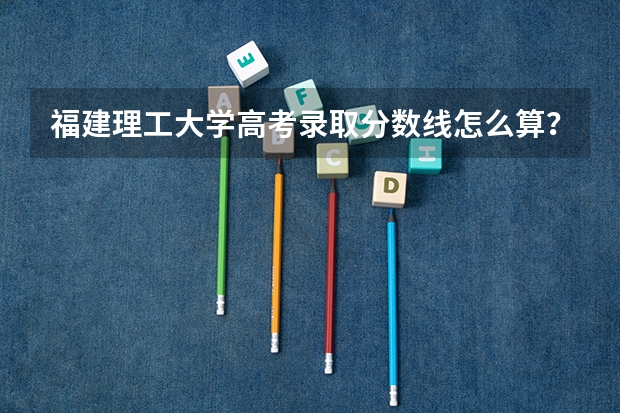 福建理工大学高考录取分数线怎么算？