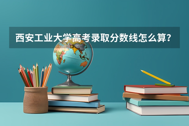 西安工业大学高考录取分数线怎么算？