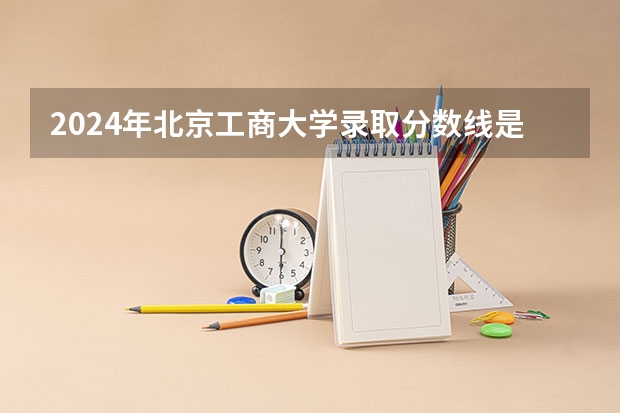 2024年北京工商大学录取分数线是多少？