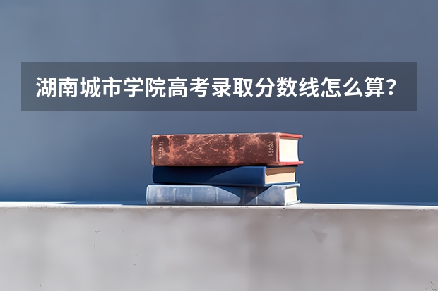 湖南城市学院高考录取分数线怎么算？