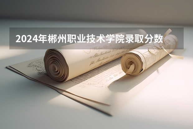 2024年郴州职业技术学院录取分数线是多少？