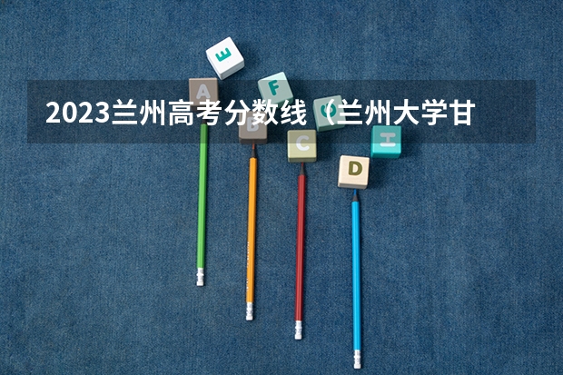 2023兰州高考分数线（兰州大学甘肃高考分数线）