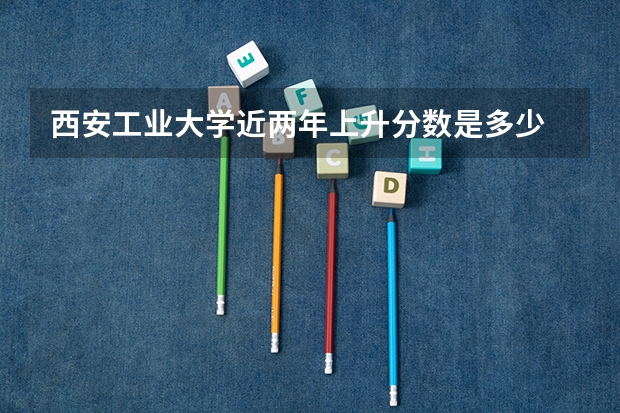 西安工业大学近两年上升分数是多少