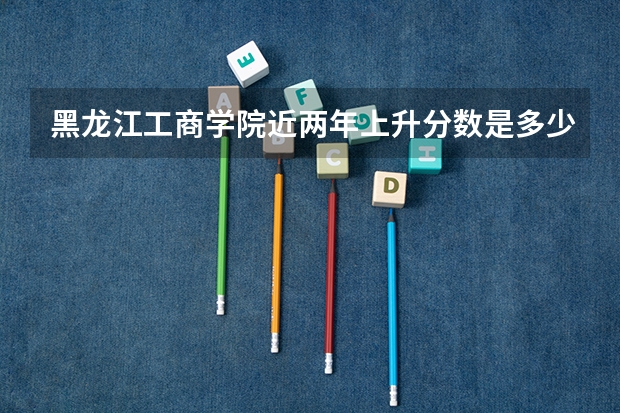 黑龙江工商学院近两年上升分数是多少