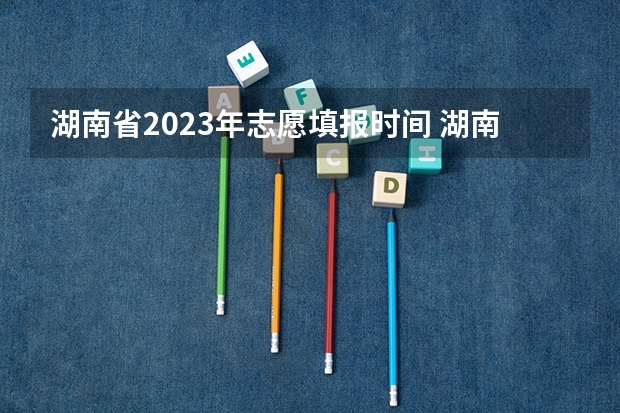 湖南省2023年志愿填报时间 湖南志愿填报时间2023