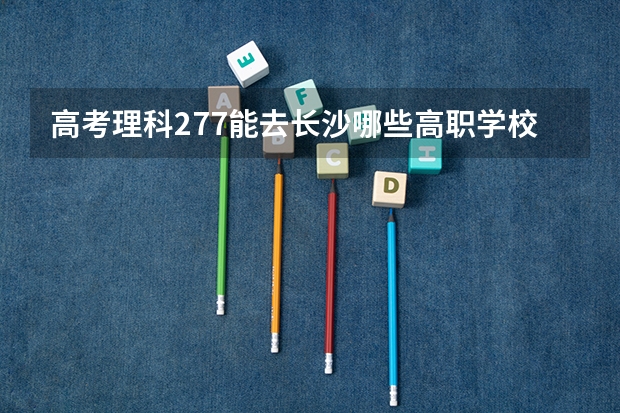 高考理科277能去长沙哪些高职学校！