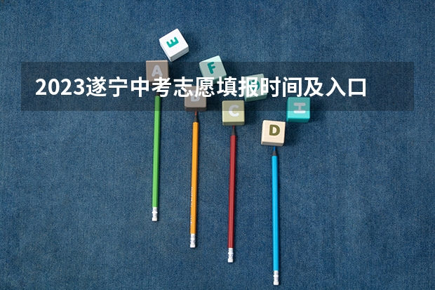 2023遂宁中考志愿填报时间及入口（川师大遂宁校区征集志愿时间）