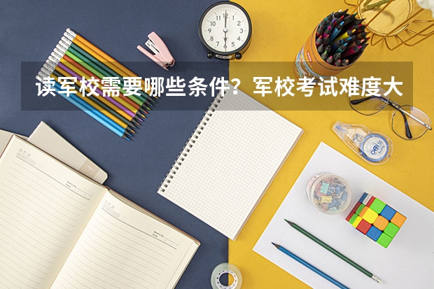 读军校需要哪些条件？军校考试难度大吗？